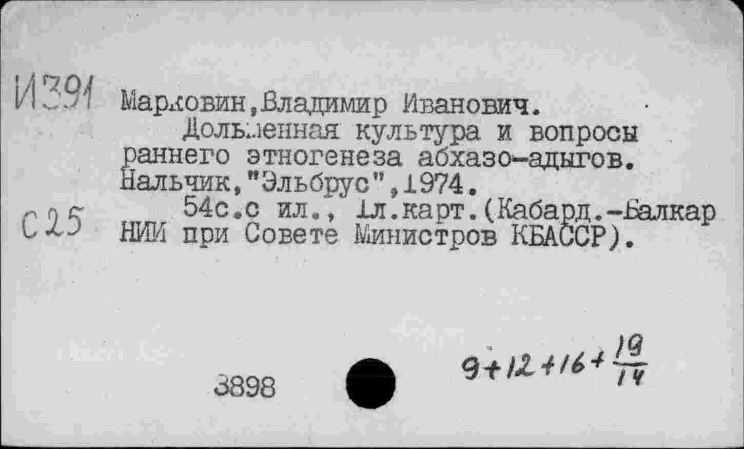 ﻿И29-І
С15
Марковин,Владимир Иванович.
Доль..іенная культура и вопросы раннего этногенеза абхазов-адыгов. Нальчик, "Эльбрус’’, 1974.
54с.с ил., 1л.карт.(Кабард.-Балкар НИИ при Совете Министров КБАССР).
. )Q
/v